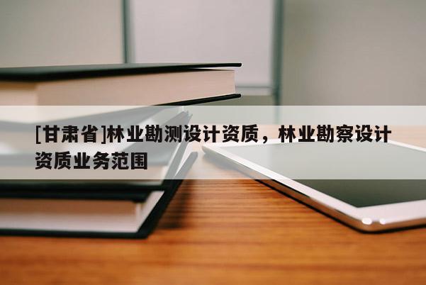 [甘肃省]林业勘测设计资质，林业勘察设计资质业务范围