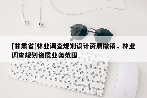 [甘肃省]林业调查规划设计资质撤销，林业调查规划资质业务范围