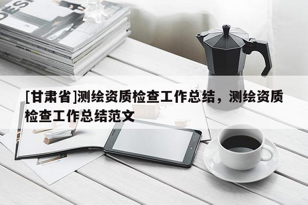[甘肃省]测绘资质检查工作总结，测绘资质检查工作总结范文