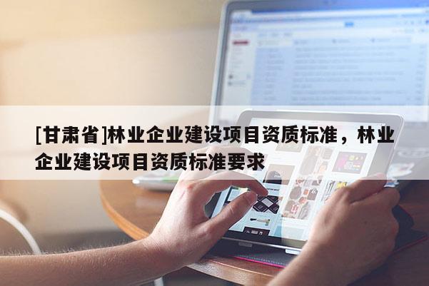 [甘肃省]林业企业建设项目资质标准，林业企业建设项目资质标准要求