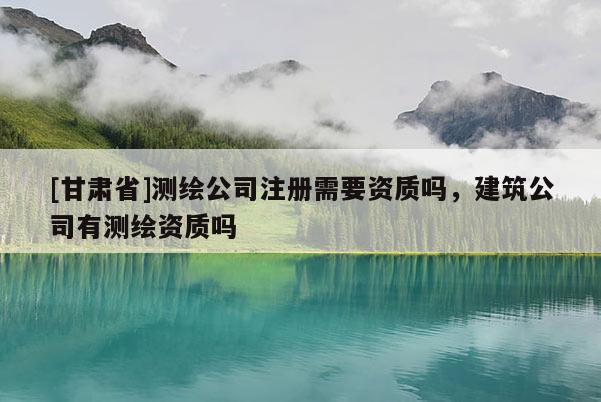 [甘肃省]测绘公司注册需要资质吗，建筑公司有测绘资质吗