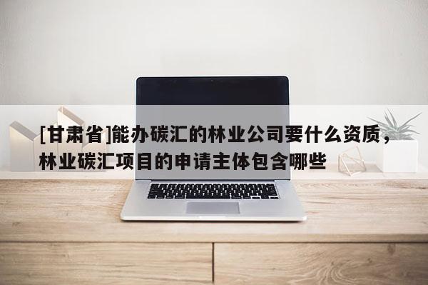 [甘肃省]能办碳汇的林业公司要什么资质，林业碳汇项目的申请主体包含哪些