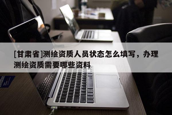 [甘肃省]测绘资质人员状态怎么填写，办理测绘资质需要哪些资料