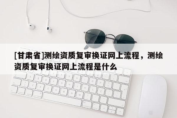 [甘肃省]测绘资质复审换证网上流程，测绘资质复审换证网上流程是什么