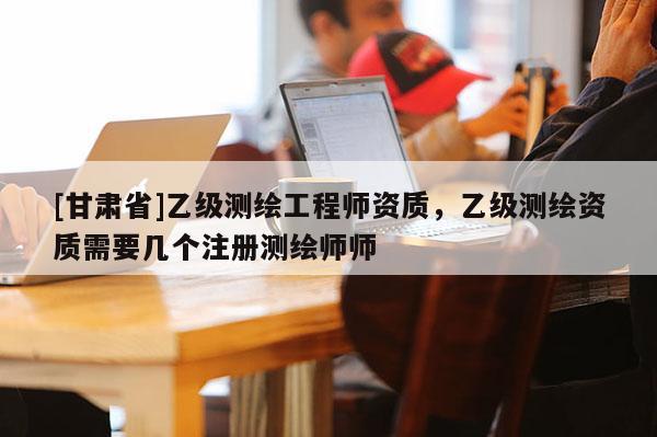 [甘肃省]乙级测绘工程师资质，乙级测绘资质需要几个注册测绘师师