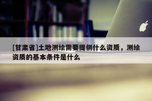 [甘肃省]土地测绘需要提供什么资质，测绘资质的基本条件是什么