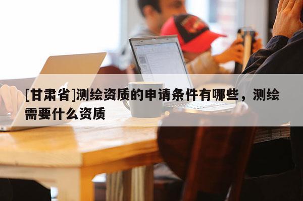 [甘肃省]测绘资质的申请条件有哪些，测绘需要什么资质