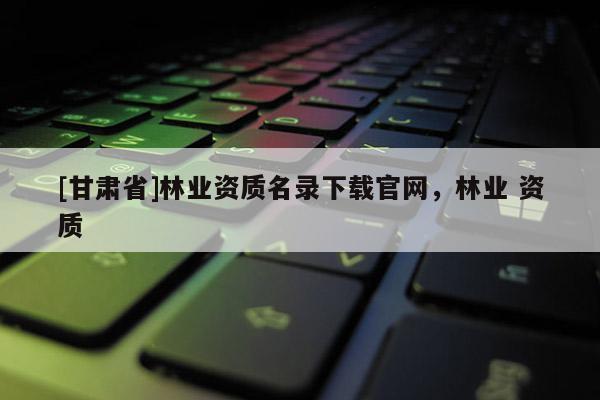 [甘肃省]林业资质名录下载官网，林业 资质