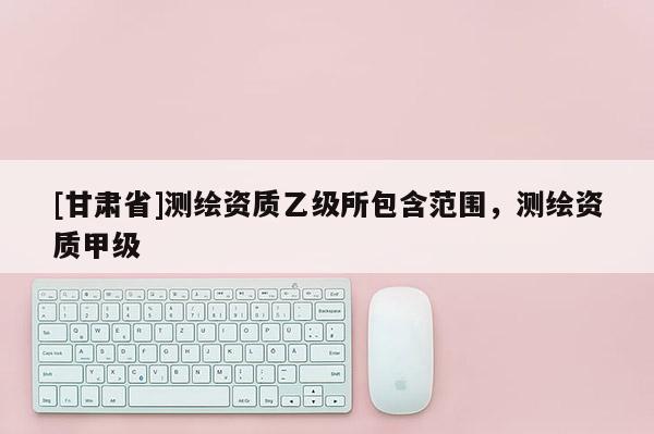 [甘肃省]测绘资质乙级所包含范围，测绘资质甲级