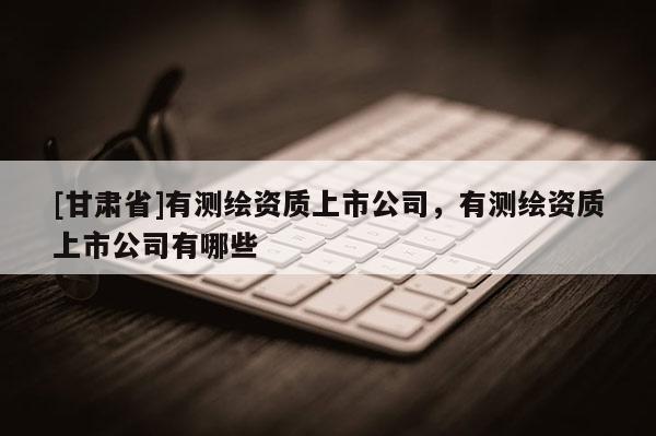 [甘肃省]有测绘资质上市公司，有测绘资质上市公司有哪些