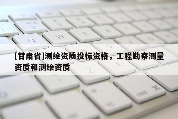 [甘肃省]测绘资质投标资格，工程勘察测量资质和测绘资质