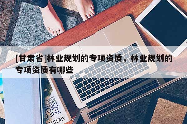[甘肃省]林业规划的专项资质，林业规划的专项资质有哪些
