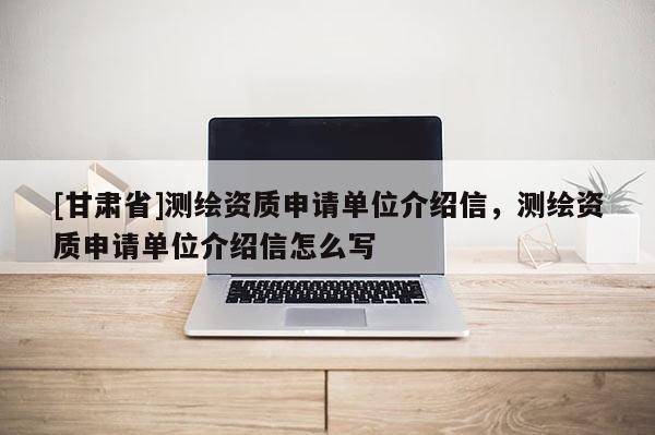 [甘肃省]测绘资质申请单位介绍信，测绘资质申请单位介绍信怎么写