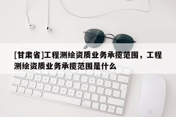 [甘肃省]工程测绘资质业务承揽范围，工程测绘资质业务承揽范围是什么