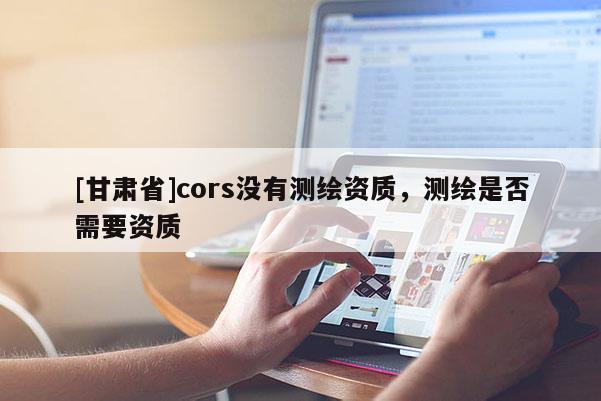 [甘肃省]cors没有测绘资质，测绘是否需要资质