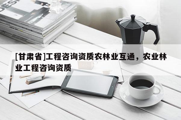 [甘肃省]工程咨询资质农林业互通，农业林业工程咨询资质