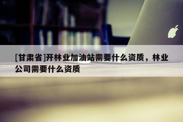 [甘肃省]开林业加油站需要什么资质，林业公司需要什么资质