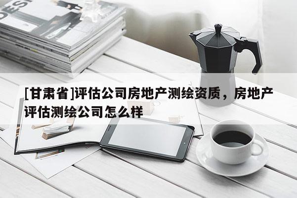 [甘肃省]评估公司房地产测绘资质，房地产评估测绘公司怎么样