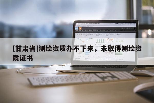 [甘肃省]测绘资质办不下来，未取得测绘资质证书