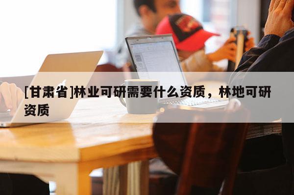 [甘肃省]林业可研需要什么资质，林地可研资质