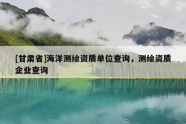[甘肃省]海洋测绘资质单位查询，测绘资质企业查询
