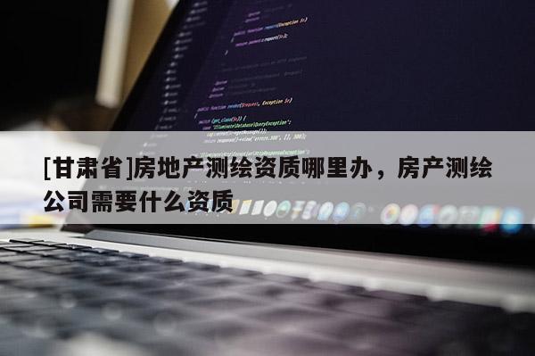 [甘肃省]房地产测绘资质哪里办，房产测绘公司需要什么资质