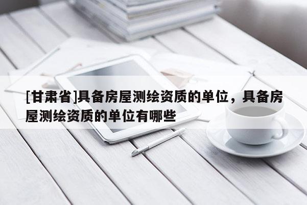 [甘肃省]具备房屋测绘资质的单位，具备房屋测绘资质的单位有哪些