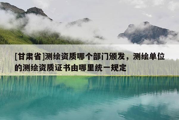 [甘肃省]测绘资质哪个部门颁发，测绘单位的测绘资质证书由哪里统一规定