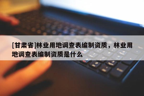 [甘肃省]林业用地调查表编制资质，林业用地调查表编制资质是什么