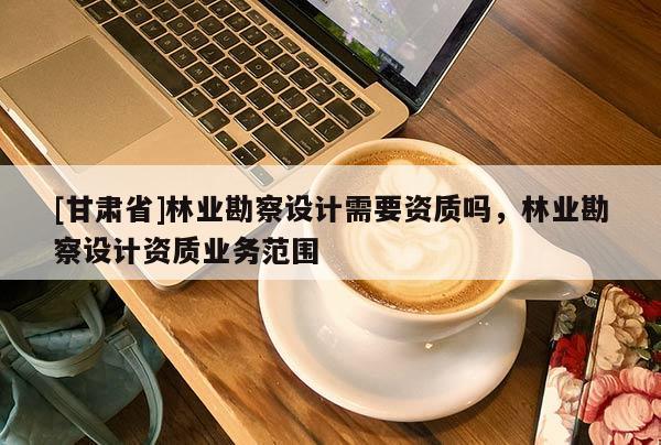 [甘肃省]林业勘察设计需要资质吗，林业勘察设计资质业务范围