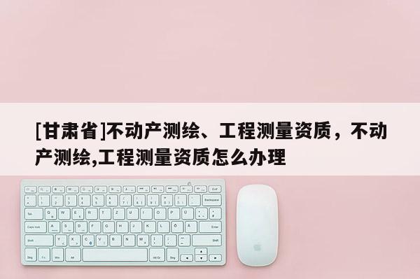 [甘肃省]不动产测绘、工程测量资质，不动产测绘,工程测量资质怎么办理