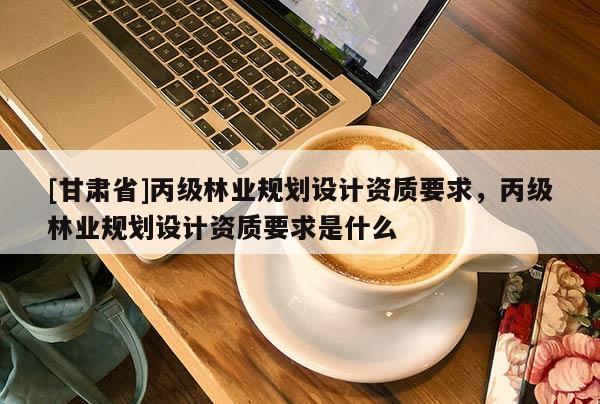 [甘肃省]丙级林业规划设计资质要求，丙级林业规划设计资质要求是什么