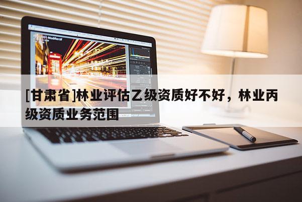 [甘肃省]林业评估乙级资质好不好，林业丙级资质业务范围