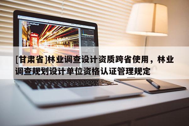 [甘肃省]林业调查设计资质跨省使用，林业调查规划设计单位资格认证管理规定