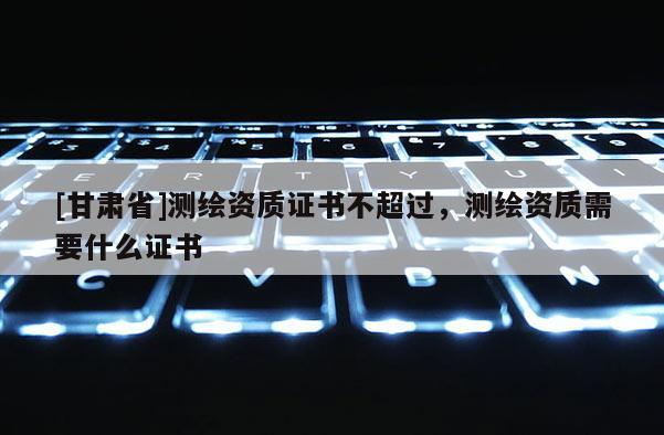 [甘肃省]测绘资质证书不超过，测绘资质需要什么证书
