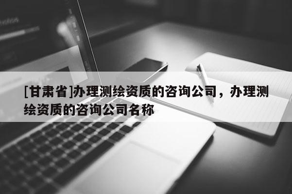 [甘肃省]办理测绘资质的咨询公司，办理测绘资质的咨询公司名称