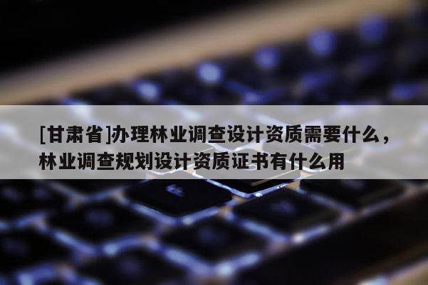 [甘肃省]办理林业调查设计资质需要什么，林业调查规划设计资质证书有什么用