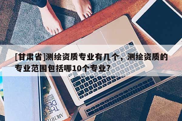 [甘肃省]测绘资质专业有几个，测绘资质的专业范围包括哪10个专业?