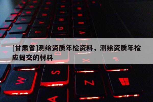 [甘肃省]测绘资质年检资料，测绘资质年检应提交的材料