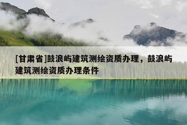 [甘肃省]鼓浪屿建筑测绘资质办理，鼓浪屿建筑测绘资质办理条件