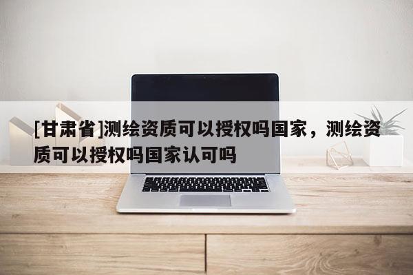 [甘肃省]测绘资质可以授权吗国家，测绘资质可以授权吗国家认可吗