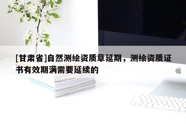 [甘肃省]自然测绘资质章延期，测绘资质证书有效期满需要延续的
