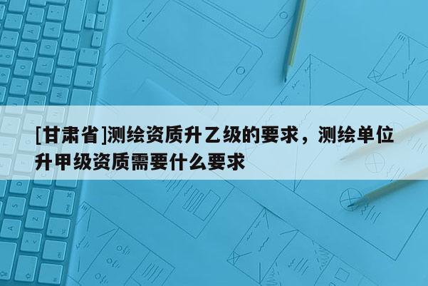 [甘肃省]测绘资质升乙级的要求，测绘单位升甲级资质需要什么要求