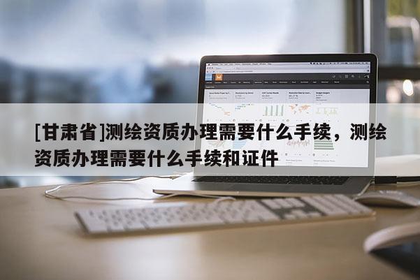 [甘肃省]测绘资质办理需要什么手续，测绘资质办理需要什么手续和证件