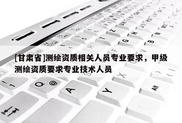 [甘肃省]测绘资质相关人员专业要求，甲级测绘资质要求专业技术人员