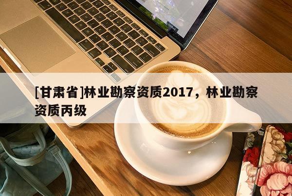 [甘肃省]林业勘察资质2017，林业勘察资质丙级