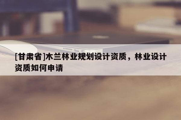 [甘肃省]木兰林业规划设计资质，林业设计资质如何申请