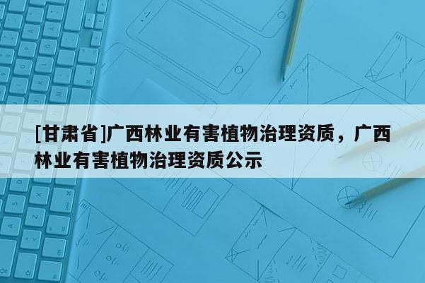 [甘肃省]广西林业有害植物治理资质，广西林业有害植物治理资质公示