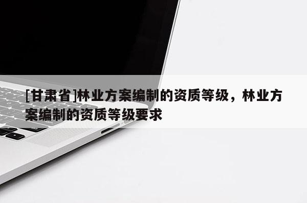 [甘肃省]林业方案编制的资质等级，林业方案编制的资质等级要求