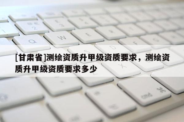 [甘肃省]测绘资质升甲级资质要求，测绘资质升甲级资质要求多少